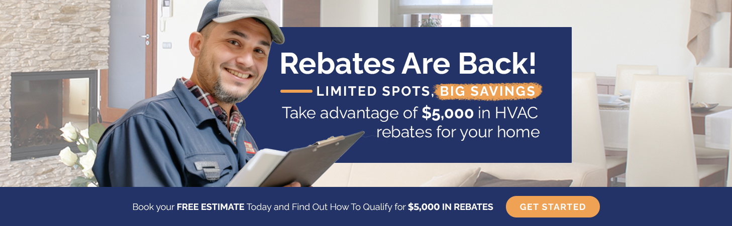 Rebates Are Back! Limited spots, big savings! Take advantage of $5,000 in HVAC rebates for your home. Book your free estimate today and find out how to qualify.